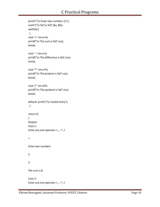 C Practical Programs
Vikram Neerugatti, Assistant Professor, SVCET, Chittoor Page 10
printf ("n Enter two numbers n");
scanf ("n %d n %d",&a, &b);
switch(c)
{
case '+': res=a+b;
printf("n The sum is %d",res);
break;
case '-': res=a-b;
printf("n The difference is %d",res);
break;
case '*': res=a*b;
printf("n The product is %d",res);
break;
case '/': res=a/b;
printf("n The quotient is %d",res);
break;
default: printf ("n Invalid entry");
}
return 0;
}
Output:
Case 1:
Enter any one operator +, -, *, /
+
Enter two numbers
5
3
The sum is 8
Case 2:
Enter any one operator +, -, *, /
 