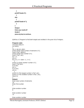 C Practical Programs
Vikram Neerugatti, Assistant Professor, SVCET, Chittoor Page 12
{
printf("Grade A");
}
else
{
printf("Grade A+");
}
}
Output:
Enter your marks 67
Grade C
press any key to continue.
b)Write a C Program to find both largest and smallest in the given list of integers.
Program code:
#include<stdio.h>
int main()
{
inti, n, lar,sm, elem;
printf ("Enter total number of elements n");
scanf ("%d", &elem);
printf ("Enter first number n");
scanf ("%d", &n);
lar = n;
sm=n;
for (i=1; i<= elem -1 ; i++)
{
printf ("n Enter another number n");
scanf ("%d",&n);
if (n>lar)
lar=n;
if (n<sm)
sm=n;
}
printf ("n The largest number is %d", lar);
printf ("n The smallest number is %d", sm);
return 0;
}
Output:
Enter total number of elements
10
Enter first number
3
Enter another number
8
Enter another number
12
Enter another number
 