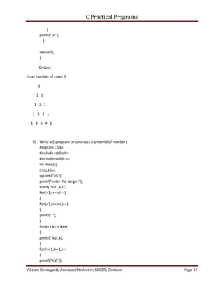 C Practical Programs
Vikram Neerugatti, Assistant Professor, SVCET, Chittoor Page 14
}
printf("n");
}
return 0;
}
Output:
Enter number of rows: 5
1
1 1
1 2 1
1 3 3 1
1 4 6 4 1
b) Write a C program to construct a pyramid of numbers
Program Code:
#include<stdio.h>
#include<stdlib.h>
int main(){
inti,j,k,l,n;
system("cls");
printf("enter the range=");
scanf("%d",&n);
for(i=1;i<=n;i++)
{
for(j=1;j<=n-i;j++)
{
printf(" ");
}
for(k=1;k<=i;k++)
{
printf("%d",k);
}
for(l=i-1;l>=1;l--)
{
printf("%d",l);
 