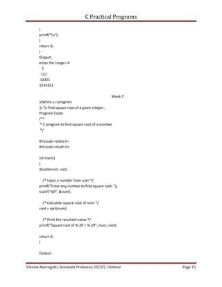 C Practical Programs
Vikram Neerugatti, Assistant Professor, SVCET, Chittoor Page 15
}
printf("n");
}
return 0;
}
Output:
enter the range= 4
1
121
12321
1234321
Week 7
a)Write a c program
1) To find square root of a given integer.
Program Code:
/**
* C program to find square root of a number
*/
#include <stdio.h>
#include <math.h>
int main()
{
doublenum, root;
/* Input a number from user */
printf("Enter any number to find square root: ");
scanf("%lf", &num);
/* Calculate square root of num */
root = sqrt(num);
/* Print the resultant value */
printf("Square root of %.2lf = %.2lf", num, root);
return 0;
}
Output:
 
