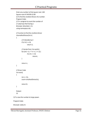C Practical Programs
Vikram Neerugatti, Assistant Professor, SVCET, Chittoor Page 16
Enter any number to find square root: 144
Square root of 144.00=12.00
2) To find the smallest Divisor of a number
Program Code:
// C++ program to count the number of
// subarrays that having 1
#include <bits/stdc++.h>
using namespace std;
// Function to find the smallest divisor
intsmallestDivisor(int n)
{
// if divisible by 2
if (n % 2 == 0)
return 2;
// iterate from 3 to sqrt(n)
for (inti = 3; i * i<= n; i += 2) {
if (n % i == 0)
returni;
}
return n;
}
// Driver Code
int main()
{
int n = 31;
cout<<smallestDivisor(n);
return 0;
}
Output:
31
3) To raise the number to large power.
Program Code:
#include <stdio.h>
 