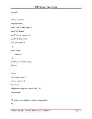 C Practical Programs
Vikram Neerugatti, Assistant Professor, SVCET, Chittoor Page 17
int main()
{
int base, exponent;
longlong result = 1;
printf("Enter a base number: ");
scanf("%d", &base);
printf("Enter an exponent: ");
scanf("%d", &exponent);
while (exponent != 0)
{
result *= base;
--exponent;
}
printf("Answer = %lld", result);
return 0;
}
Output:
Enter a base number: 3
Enter an exponent: 4
Answer = 81
4)To generate the prime numbers from 1 to n
Program Code:
/**
* C program to print all prime numbers between 1 to n
*/
 