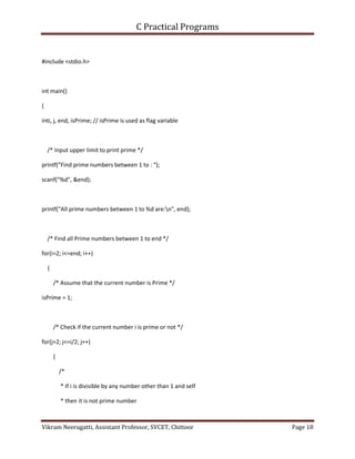 C Practical Programs
Vikram Neerugatti, Assistant Professor, SVCET, Chittoor Page 18
#include <stdio.h>
int main()
{
inti, j, end, isPrime; // isPrime is used as flag variable
/* Input upper limit to print prime */
printf("Find prime numbers between 1 to : ");
scanf("%d", &end);
printf("All prime numbers between 1 to %d are:n", end);
/* Find all Prime numbers between 1 to end */
for(i=2; i<=end; i++)
{
/* Assume that the current number is Prime */
isPrime = 1;
/* Check if the current number i is prime or not */
for(j=2; j<=i/2; j++)
{
/*
* If i is divisible by any number other than 1 and self
* then it is not prime number
 