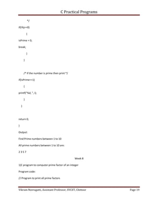 C Practical Programs
Vikram Neerugatti, Assistant Professor, SVCET, Chittoor Page 19
*/
if(i%j==0)
{
isPrime = 0;
break;
}
}
/* If the number is prime then print */
if(isPrime==1)
{
printf("%d, ", i);
}
}
return 0;
}
Output:
Find Prime numbers between 1 to 10
All prime numbers between 1 to 10 are:
2 3 5 7
Week 8
1)C program to computer prime factor of an integer
Program code:
// Program to print all prime factors
 