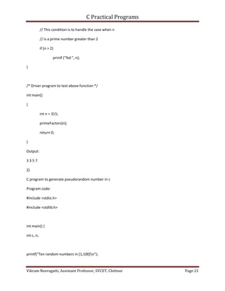 C Practical Programs
Vikram Neerugatti, Assistant Professor, SVCET, Chittoor Page 21
// This condition is to handle the case when n
// is a prime number greater than 2
if (n > 2)
printf ("%d ", n);
}
/* Driver program to test above function */
int main()
{
int n = 315;
primeFactors(n);
return 0;
}
Output:
3 3 5 7
2)
C program to generate pseudorandom number in c
Program code:
#include <stdio.h>
#include <stdlib.h>
int main() {
int c, n;
printf("Ten random numbers in [1,100]n");
 