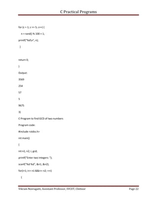 C Practical Programs
Vikram Neerugatti, Assistant Professor, SVCET, Chittoor Page 22
for (c = 1; c <= 5; c++) {
n = rand() % 100 + 1;
printf("%dn", n);
}
return 0;
}
Output:
3569
254
57
5
9675
3)
C Program to find GCD of two numbers
Program code:
#include <stdio.h>
int main()
{
int n1, n2, i, gcd;
printf("Enter two integers: ");
scanf("%d %d", &n1, &n2);
for(i=1; i<= n1 &&i<= n2; ++i)
{
 