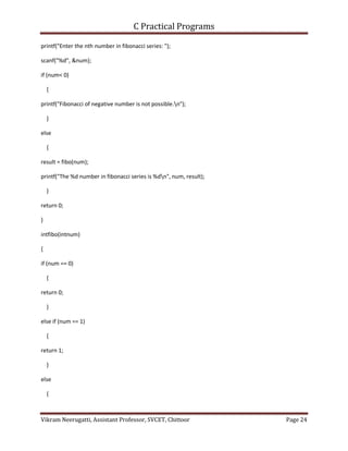 C Practical Programs
Vikram Neerugatti, Assistant Professor, SVCET, Chittoor Page 24
printf("Enter the nth number in fibonacci series: ");
scanf("%d", &num);
if (num< 0)
{
printf("Fibonacci of negative number is not possible.n");
}
else
{
result = fibo(num);
printf("The %d number in fibonacci series is %dn", num, result);
}
return 0;
}
intfibo(intnum)
{
if (num == 0)
{
return 0;
}
else if (num == 1)
{
return 1;
}
else
{
 