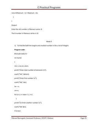 C Practical Programs
Vikram Neerugatti, Assistant Professor, SVCET, Chittoor Page 25
return(fibo(num - 1) + fibo(num - 2));
}
}
Output:
Enter the nth number in fibonacci series: 8
The 8 number in fibonacci series is 21
Week 9
1) To find the both the largest and smallest number in the a list of integers
Program code:
#include<stdio.h>
int main()
{
inti, n, lar,sm, elem;
printf ("Enter total number of elements n");
scanf ("%d", &elem);
printf ("Enter first number n");
scanf ("%d", &n);
lar = n;
sm=n;
for (i=1; i<= elem -1 ; i++)
{
printf ("n Enter another number n");
scanf ("%d",&n);
if (n>lar)
 