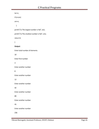 C Practical Programs
Vikram Neerugatti, Assistant Professor, SVCET, Chittoor Page 26
lar=n;
if (n<sm)
sm=n;
}
printf ("n The largest number is %d", lar);
printf ("n The smallest number is %d", sm);
return 0;
}
Output:
Enter total number of elements
10
Enter first number
3
Enter another number
8
Enter another number
12
Enter another number
42
Enter another number
89
Enter another number
45
Enter another number
236
 
