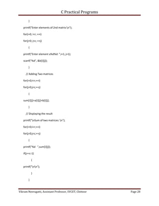 C Practical Programs
Vikram Neerugatti, Assistant Professor, SVCET, Chittoor Page 28
}
printf("Enter elements of 2nd matrix:n");
for(i=0; i<r; ++i)
for(j=0; j<c; ++j)
{
printf("Enter element a%d%d: ",i+1, j+1);
scanf("%d", &b[i][j]);
}
// Adding Two matrices
for(i=0;i<r;++i)
for(j=0;j<c;++j)
{
sum[i][j]=a[i][j]+b[i][j];
}
// Displaying the result
printf("nSum of two matrices: n");
for(i=0;i<r;++i)
for(j=0;j<c;++j)
{
printf("%d ",sum[i][j]);
if(j==c-1)
{
printf("nn");
}
}
 
