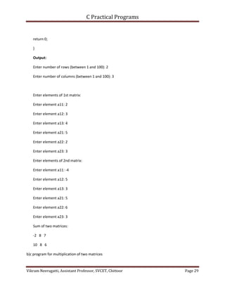 C Practical Programs
Vikram Neerugatti, Assistant Professor, SVCET, Chittoor Page 29
return 0;
}
Output:
Enter number of rows (between 1 and 100): 2
Enter number of columns (between 1 and 100): 3
Enter elements of 1st matrix:
Enter element a11: 2
Enter element a12: 3
Enter element a13: 4
Enter element a21: 5
Enter element a22: 2
Enter element a23: 3
Enter elements of 2nd matrix:
Enter element a11: -4
Enter element a12: 5
Enter element a13: 3
Enter element a21: 5
Enter element a22: 6
Enter element a23: 3
Sum of two matrices:
-2 8 7
10 8 6
b)c program for multiplication of two matrices
 