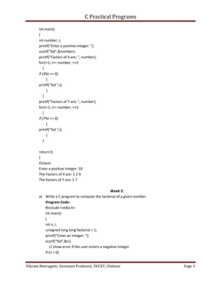 C Practical Programs
Vikram Neerugatti, Assistant Professor, SVCET, Chittoor Page 3
int main()
{
int number, i;
printf("Enter a positive integer: ");
scanf("%d",&number);
printf("Factors of 4 are: ", number);
for(i=1; i<= number; ++i)
{
if (4%i == 0)
{
printf("%d ",i);
}
}
printf("Factors of 7 are: ", number);
for(i=1; i<= number; ++i)
{
if (7%i == 0)
{
printf("%d ",i);
}
}
return 0;
}
Output:
Enter a positive integer: 10
The Factors of 4 are: 1 2 4
The factors of 7 are: 1 7
Week 2:
a) Write a C program to compute the factorial of a given number.
Program Code:
#include <stdio.h>
int main()
{
int n, i;
unsigned long long factorial = 1;
printf("Enter an integer: ");
scanf("%d",&n);
// show error if the user enters a negative integer
if (n < 0)
 