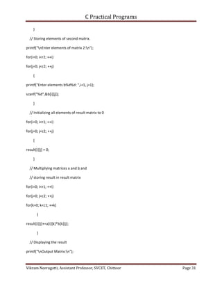 C Practical Programs
Vikram Neerugatti, Assistant Professor, SVCET, Chittoor Page 31
}
// Storing elements of second matrix.
printf("nEnter elements of matrix 2:n");
for(i=0; i<r2; ++i)
for(j=0; j<c2; ++j)
{
printf("Enter elements b%d%d: ",i+1, j+1);
scanf("%d",&b[i][j]);
}
// Initializing all elements of result matrix to 0
for(i=0; i<r1; ++i)
for(j=0; j<c2; ++j)
{
result[i][j] = 0;
}
// Multiplying matrices a and b and
// storing result in result matrix
for(i=0; i<r1; ++i)
for(j=0; j<c2; ++j)
for(k=0; k<c1; ++k)
{
result[i][j]+=a[i][k]*b[k][j];
}
// Displaying the result
printf("nOutput Matrix:n");
 