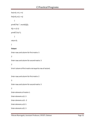 C Practical Programs
Vikram Neerugatti, Assistant Professor, SVCET, Chittoor Page 32
for(i=0; i<r1; ++i)
for(j=0; j<c2; ++j)
{
printf("%d ", result[i][j]);
if(j == c2-1)
printf("nn");
}
return 0;
}
Output:
Enter rows and column for first matrix: 3
2
Enter rows and column for second matrix: 3
2
Error! column of first matrix not equal to row of second.
Enter rows and column for first matrix: 2
3
Enter rows and column for second matrix: 3
2
Enter elements of matrix 1:
Enter elements a11: 3
Enter elements a12: -2
Enter elements a13: 5
Enter elements a21: 3
 