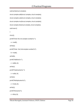 C Practical Programs
Vikram Neerugatti, Assistant Professor, SVCET, Chittoor Page 34
void write(struct complex);
struct complex add(struct complex, struct complex);
struct complex sub(struct complex, struct complex);
struct complex mul(struct complex, struct complex);
struct complex div(struct complex, struct complex);
void main ()
{
clrscr();
printf("Enter the 1st complex numbern ");
a = read();
write(a);
printf("Enter the 2nd complex numbern");
b = read();
write(b);
printf("Additionn ");
c = add(a, b);
write(c);
printf("Substractionn ");
c = sub(a, b);
write(c);
printf("Multiplicationn");
c = mul(a, b);
write(c);
printf("Divisionn");
c = div(a, b);
 