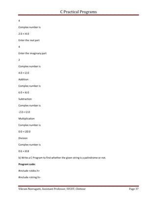 C Practical Programs
Vikram Neerugatti, Assistant Professor, SVCET, Chittoor Page 37
4
Complex number is
2.0 + i4.0
Enter the real part
4
Enter the imaginary part
2
Complex number is
4.0 + i2.0
Addition
Complex number is
6.0 + i6.0
Subtraction
Complex number is
-2.0 + i2.0
Multiplication
Complex number is
0.0 + i20.0
Division
Complex number is
0.6 + i0.8
b) Write a C Program to find whether the given string is a palindrome or not.
Program code:
#include <stdio.h>
#include <string.h>
 