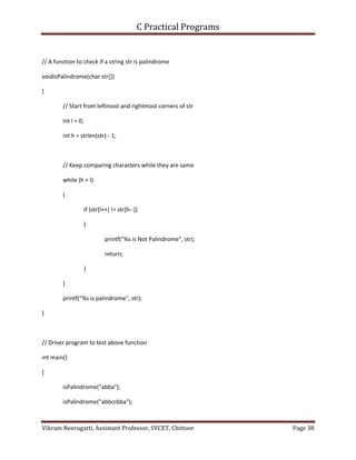 C Practical Programs
Vikram Neerugatti, Assistant Professor, SVCET, Chittoor Page 38
// A function to check if a string str is palindrome
voidisPalindrome(char str[])
{
// Start from leftmost and rightmost corners of str
int l = 0;
int h = strlen(str) - 1;
// Keep comparing characters while they are same
while (h > l)
{
if (str[l++] != str[h--])
{
printf("%s is Not Palindrome", str);
return;
}
}
printf("%s is palindrome", str);
}
// Driver program to test above function
int main()
{
isPalindrome("abba");
isPalindrome("abbccbba");
 