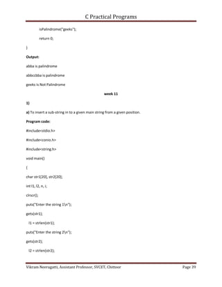 C Practical Programs
Vikram Neerugatti, Assistant Professor, SVCET, Chittoor Page 39
isPalindrome("geeks");
return 0;
}
Output:
abba is palindrome
abbccbba is palindrome
geeks is Not Palindrome
week 11
1)
a) To insert a sub-string in to a given main string from a given position.
Program code:
#include<stdio.h>
#include<conio.h>
#include<string.h>
void main()
{
char str1[20], str2[20];
int l1, l2, n, i;
clrscr();
puts("Enter the string 1n");
gets(str1);
l1 = strlen(str1);
puts("Enter the string 2n");
gets(str2);
l2 = strlen(str2);
 
