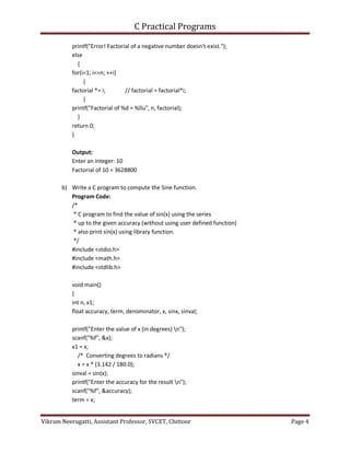C Practical Programs
Vikram Neerugatti, Assistant Professor, SVCET, Chittoor Page 4
printf("Error! Factorial of a negative number doesn't exist.");
else
{
for(i=1; i<=n; ++i)
{
factorial *= i; // factorial = factorial*i;
}
printf("Factorial of %d = %llu", n, factorial);
}
return 0;
}
Output:
Enter an integer: 10
Factorial of 10 = 3628800
b) Write a C program to compute the Sine function.
Program Code:
/*
* C program to find the value of sin(x) using the series
* up to the given accuracy (without using user defined function)
* also print sin(x) using library function.
*/
#include <stdio.h>
#include <math.h>
#include <stdlib.h>
void main()
{
int n, x1;
float accuracy, term, denominator, x, sinx, sinval;
printf("Enter the value of x (in degrees) n");
scanf("%f", &x);
x1 = x;
/* Converting degrees to radians */
x = x * (3.142 / 180.0);
sinval = sin(x);
printf("Enter the accuracy for the result n");
scanf("%f", &accuracy);
term = x;
 