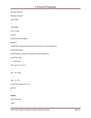 C Practical Programs
Vikram Neerugatti, Assistant Professor, SVCET, Chittoor Page 41
#include<conio.h>
#include<string.h>
void main()
{
charstr[20];
inti, n, l, pos;
clrscr();
puts("Enter the stringn");
gets(str);
printf("Enter the position where the characters are to be deletedn");
scanf("%d", &pos);
printf("Enter the number of characters to be deletedn");
scanf("%d", &n);
l = strlen(str);
for(i = pos + n; i< l; i++)
{
str[i - n] = str[i];
}
str[i - n] = '0';
printf("The string is %s", str);
getch();
}
Output:
Enter the string
sachin
 