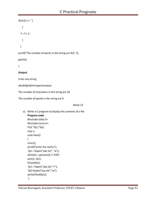 C Practical Programs
Vikram Neerugatti, Assistant Professor, SVCET, Chittoor Page 43
if(str[i] == ' ')
{
f = f + 1;
}
}
printf("The number of words in the string are %d", f);
getch();
}
Output:
Enter any string
abcdefghijklmnopqrstuvwxyz
The number of characters in the string are 34
The number of words in the string are 9
Week 12
a) Write a C program to display the contents of a file.
Program code:
#include<stdio.h>
#include<conio.h>
FILE *fp1,*fp2;
char c;
void main()
{
clrscr();
printf("enter the textn");
fp1 = fopen("abc.txt", "w");
while((c = getchar()) != EOF)
putc(c, fp1);
fclose(fp1);
fp1 = fopen("abc.txt","r");
fp2=fopen("xyz.txt","w");
while(!feof(fp1))
{
 