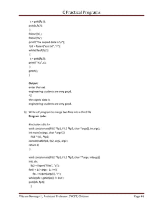 C Practical Programs
Vikram Neerugatti, Assistant Professor, SVCET, Chittoor Page 44
c = getc(fp1);
putc(c,fp2);
}
fclose(fp1);
fclose(fp2);
printf("the copied data is n");
fp2 = fopen("xyz.txt", "r");
while(!feof(fp2))
{
c = getc(fp2);
printf("%c", c);
}
getch();
}
Output:
enter the text
engineering students are very good.
^Z
the copied data is
engineering students are very good.
b) Write a C program to merge two files into a third file
Program code:
#include<stdio.h>
void concatenate(FILE *fp1, FILE *fp2, char *argv[], intargc);
int main(intargc, char *argv[]){
FILE *fp1, *fp2;
concatenate(fp1, fp2, argv, argc);
return 0;
}
void concatenate(FILE *fp1, FILE *fp2, char **argv, intargc){
inti, ch;
fp2 = fopen("files", "a");
for(i = 1; i<argc - 1; i++){
fp1 = fopen(argv[i], "r");
while((ch = getc(fp1)) != EOF)
putc(ch, fp2);
}
 