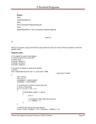 C Practical Programs
Vikram Neerugatti, Assistant Professor, SVCET, Chittoor Page 45
}
Output:
File1:
studentboxoffice.in.
File2:
This is Computer Programming Lab.
File 3:
studentboxoffice.in. This is Computer Programming Lab
week 13
a)
Write a C program using command line arguments to search for word in file and replace it with the
specific word.
Program code:
// C program to search and replace
// all occurrences of a word with
// other word.
#include <stdio.h>
#include <string.h>
#include <stdlib.h>
// Function to replace a string with another
// string
char *replaceWord(const char *s, const char *oldW,
const char *newW)
{
char *result;
inti, cnt = 0;
intnewWlen = strlen(newW);
intoldWlen = strlen(oldW);
// Counting the number of times old word
// occur in the string
for (i = 0; s[i] != '0'; i++)
{
if (strstr(&s[i], oldW) == &s[i])
{
cnt++;
// Jumping to index after the old word.
i += oldWlen - 1;
}
}
// Making new string of enough length
result = (char *)malloc(i + cnt * (newWlen - oldWlen) + 1);
 