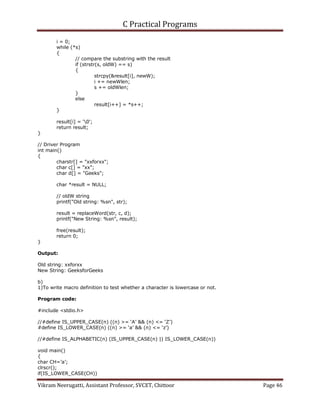 C Practical Programs
Vikram Neerugatti, Assistant Professor, SVCET, Chittoor Page 46
i = 0;
while (*s)
{
// compare the substring with the result
if (strstr(s, oldW) == s)
{
strcpy(&result[i], newW);
i += newWlen;
s += oldWlen;
}
else
result[i++] = *s++;
}
result[i] = '0';
return result;
}
// Driver Program
int main()
{
charstr[] = "xxforxx";
char c[] = "xx";
char d[] = "Geeks";
char *result = NULL;
// oldW string
printf("Old string: %sn", str);
result = replaceWord(str, c, d);
printf("New String: %sn", result);
free(result);
return 0;
}
Output:
Old string: xxforxx
New String: GeeksforGeeks
b)
1)To write macro definition to test whether a character is lowercase or not.
Program code:
#include <stdio.h>
//#define IS_UPPER_CASE(n) ((n) >= ‘A’ && (n) <= ‘Z’)
#define IS_LOWER_CASE(n) ((n) >= ‘a’ && (n) <= ‘z’)
//#define IS_ALPHABETIC(n) (IS_UPPER_CASE(n) || IS_LOWER_CASE(n))
void main()
{
char CH=’a’;
clrscr();
if(IS_LOWER_CASE(CH))
 