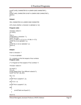 C Practical Programs
Vikram Neerugatti, Assistant Professor, SVCET, Chittoor Page 47
printf(“nYES, CHARACTER IS A LOWER CASE CHARACTER”);
else
printf(“nNO, CHARACTER IS NOT A LOWER CASE CHARACTER”);
getch();
}
Output:
YES, CHARACTER IS A LOWER CASE CHARACTER
2)To check whether a character is alphabet or not.
Program code:
#include <stdio.h>
int main()
{
char c;
printf("Enter a character: ");
scanf("%c",&c);
if( (c>='a' && c<='z') || (c>='A' && c<='Z'))
printf("%c is an alphabet.",c);
else
printf("%c is not an alphabet.",c);
return 0;
}
Output:
Enter a character: *
* is not an alphabet
3) c program to find the largest of two numbers
Program code:
/* C Program to Find Largest of Two numbers */
#include <stdio.h>
int main() {
int a, b;
printf("Please Enter Two different valuesn");
scanf("%d %d", &a, &b);
if(a > b)
{
printf("%d is Largestn", a);
}
else if (b > a)
{
printf("%d is Largestn", b);
}
else
{
printf("Both are Equaln");
}
return 0;
 