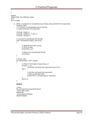 C Practical Programs
Vikram Neerugatti, Assistant Professor, SVCET, Chittoor Page 48
}
Output:
Please Enter Two different values
65 5
65 is Largest
c) Write a C program to concatenate two strings using command line arguments.
Program code:
// C program to concatenate the two Strings
// using command line arguments
#include <stdio.h>
#include <stdlib.h> /* atoi */
#include <string.h>
// Function to concatenate the Strings
char* concat(char dest[], char src[])
{
// Appends the entire string
// of src to dest
strcat(dest, src);
// Return the concatenated String
returndest;
}
// Driver code
int main(intargc, char* argv[])
{
// Check if the length of args array is 1
if (argc == 1)
printf("No command line arguments found.n");
else {
// Get the command line arguments
// and concatenate them
printf("%sn", concat(argv[1], argv[2]));
}
return 0;
}
Output:
./main
No command line arguments found
./main hello world
helloworld
./main Geeks ForGeeks
GeeksForGeeks
 