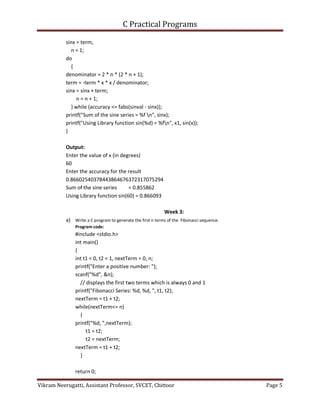 C Practical Programs
Vikram Neerugatti, Assistant Professor, SVCET, Chittoor Page 5
sinx = term;
n = 1;
do
{
denominator = 2 * n * (2 * n + 1);
term = -term * x * x / denominator;
sinx = sinx + term;
n = n + 1;
} while (accuracy <= fabs(sinval - sinx));
printf("Sum of the sine series = %f n", sinx);
printf("Using Library function sin(%d) = %fn", x1, sin(x));
}
Output:
Enter the value of x (in degrees)
60
Enter the accuracy for the result
0.86602540378443864676372317075294
Sum of the sine series = 0.855862
Using Library function sin(60) = 0.866093
Week 3:
a) Write a C program to generate the first n terms of the Fibonacci sequence.
Program code:
#include <stdio.h>
int main()
{
int t1 = 0, t2 = 1, nextTerm = 0, n;
printf("Enter a positive number: ");
scanf("%d", &n);
// displays the first two terms which is always 0 and 1
printf("Fibonacci Series: %d, %d, ", t1, t2);
nextTerm = t1 + t2;
while(nextTerm<= n)
{
printf("%d, ",nextTerm);
t1 = t2;
t2 = nextTerm;
nextTerm = t1 + t2;
}
return 0;
 
