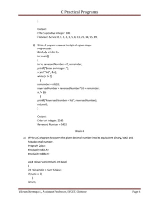 C Practical Programs
Vikram Neerugatti, Assistant Professor, SVCET, Chittoor Page 6
}
Output:
Enter a positive integer: 100
Fibonacci Series: 0, 1, 1, 2, 3, 5, 8, 13, 21, 34, 55, 89,
b) Write a C program to reverse the digits of a given integer
Program code:
#include <stdio.h>
int main()
{
int n, reversedNumber = 0, remainder;
printf("Enter an integer: ");
scanf("%d", &n);
while(n != 0)
{
remainder = n%10;
reversedNumber = reversedNumber*10 + remainder;
n /= 10;
}
printf("Reversed Number = %d", reversedNumber);
return 0;
}
Output:
Enter an integer: 2345
Reversed Number = 5432
Week 4
a) Write a C program to covert the given decimal number into its equivalent binary, octal and
hexadecimal number.
Program Code:
#include<stdio.h>
#include<stdlib.h>
void conversion(intnum, int base)
{
int remainder = num % base;
if(num == 0)
{
return;
 