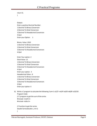 C Practical Programs
Vikram Neerugatti, Assistant Professor, SVCET, Chittoor Page 8
return 0;
}
Output:
Enter a positive Decimal Number:
1.Decimal To Binary Conversion
2.Decimal To Octal Conversion
3.Decimal To Hexadecimal Conversion
4.Quit
Enter your Option: 1
Binary Value: 1010
1.Decimal To Binary Conversion
2.Decimal To Octal Conversion
3.Decimal To Hexadecimal Conversion
4.Quit
Enter Your option: 2
Octal Value: 12
1.Decimal To Binary Conversion
2.Decimal To Octal Conversion
3.Decimal To Hexadecimal Conversion
4.Quit
Enter your option: 3
Hexadecimal Value : A
1.Decimal To Binary Conversion
2.Decimal To Octal Conversion
3.Decimal To Hexadecimal Conversion
4.Quit
Enter your option: 4
b) Write a C program to calculate the following: Sum=1-x2/2! +x4/4!-x6/6!+x8/8!-x10/10!.
Program Code:
// C program to get the sum of the series
#include <math.h>
#include <stdio.h>
// Function to get the series
double Series(double x, int n)
{
 