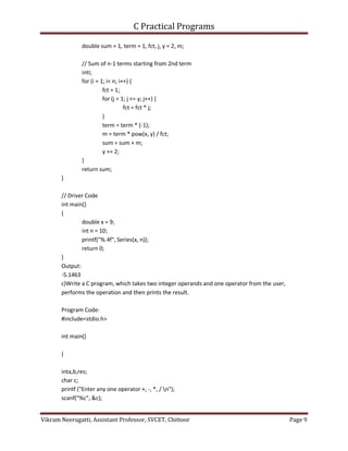 C Practical Programs
Vikram Neerugatti, Assistant Professor, SVCET, Chittoor Page 9
double sum = 1, term = 1, fct, j, y = 2, m;
// Sum of n-1 terms starting from 2nd term
inti;
for (i = 1; i< n; i++) {
fct = 1;
for (j = 1; j <= y; j++) {
fct = fct * j;
}
term = term * (-1);
m = term * pow(x, y) / fct;
sum = sum + m;
y += 2;
}
return sum;
}
// Driver Code
int main()
{
double x = 9;
int n = 10;
printf("%.4f", Series(x, n));
return 0;
}
Output:
-5.1463
c)Write a C program, which takes two integer operands and one operator from the user,
performs the operation and then prints the result.
Program Code:
#include<stdio.h>
int main()
{
inta,b,res;
char c;
printf ("Enter any one operator +, -, *, / n");
scanf("%c", &c);
 