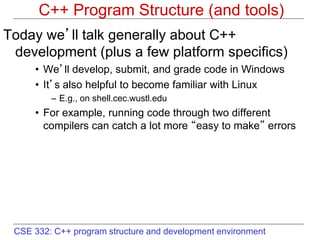 CSE 332: C++ program structure and development environment
C++ Program Structure (and tools)
Today we’ll talk generally about C++
development (plus a few platform specifics)
• We’ll develop, submit, and grade code in Windows
• It’s also helpful to become familiar with Linux
– E.g., on shell.cec.wustl.edu
• For example, running code through two different
compilers can catch a lot more “easy to make” errors
 