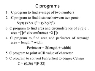 C programs
1. C program to find average of two numbers
2. C program to find distance between two ponts
Sqrt( (x2-x1)2 + (y2-y2)2)
3. C program to find area and circumference of circle .
area =∏r2 circumference =2 ∏r
4. C program to find area and perimeter of rectange
area = length * width
Perimeter = 2(length + width)
5. C program to print ACII value of character
6. C program to convert Fahrenheit to degree Celsius
C = (0.56) *(F-32)
 