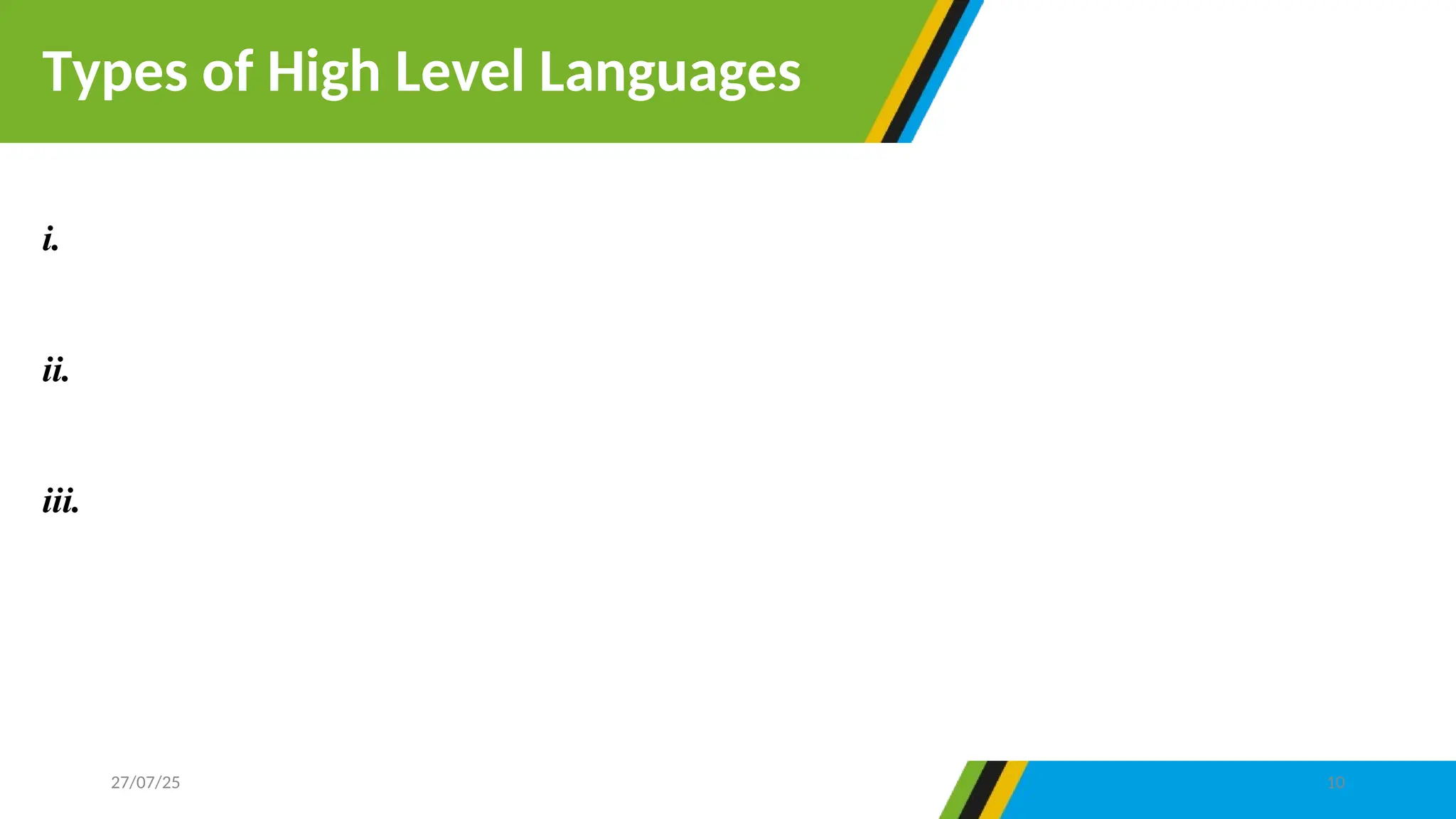 i.Commercial languages- are programming language used for commercial purpose such
COBOL.(Common Business Oriented Language)
ii.Scientific languages- are programming languages used for engineering and scientific
purpose such as FORTAN (FORmula TRANslation)
iii.Special purpose languages- are programming language intended to be used for a specific
purpose such as air traffic control and space technology. Example include Ada, and database
language Structured Query Language (SQL)
Types of High Level Languages
27/07/25 10
 