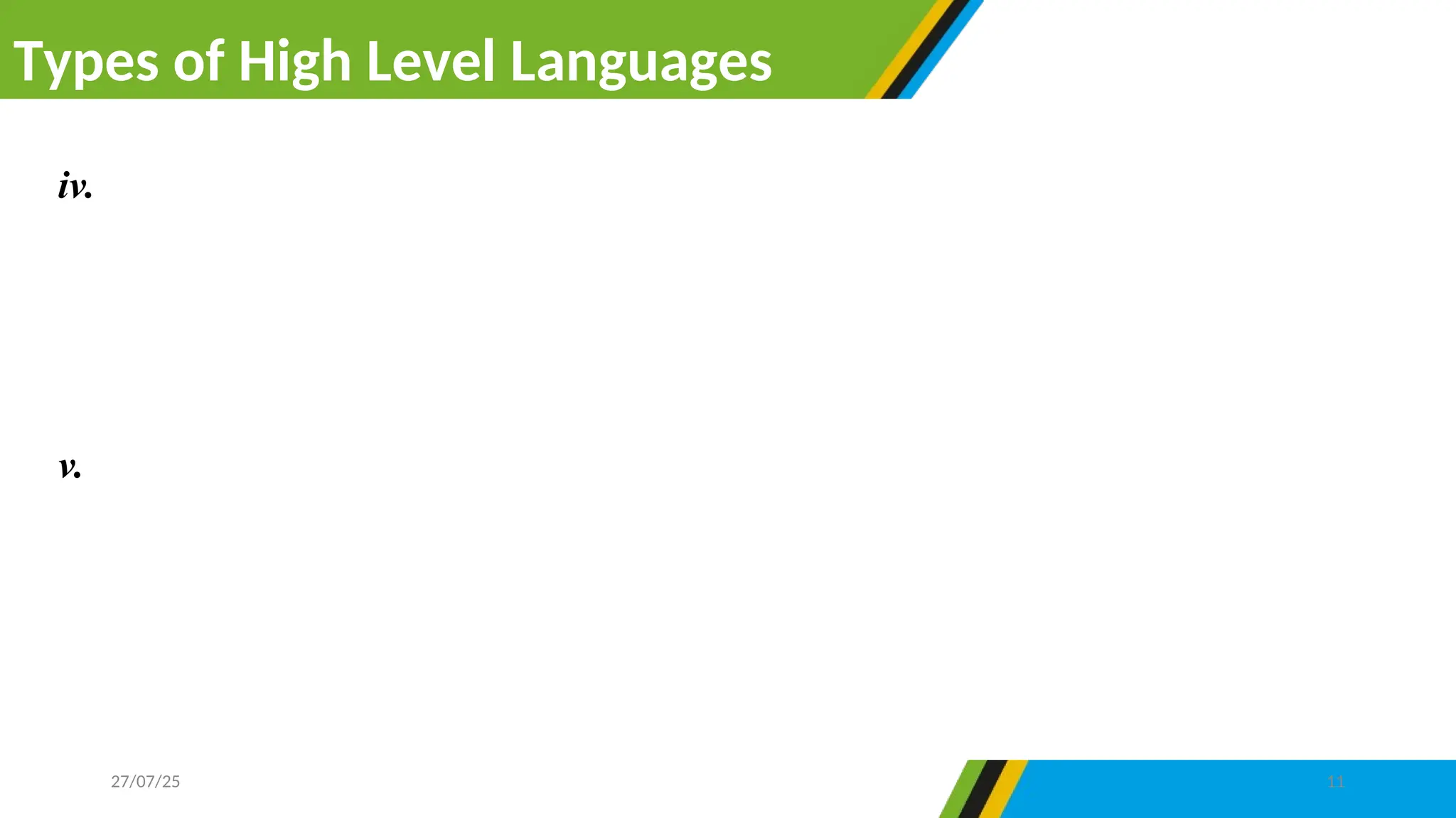 Types of High Level Languages
27/07/25 11
iv. Command languages for the operating system- are programming languages
created to communicate with the operating system and control operations
with in the computer system. An example of command language for
operating system is Shell language within UNIX operating system.
v. Scripting languages- are programming languages that do not need to be
translated into machine code before running. This means, compilation is not
required to execute scripting languages. Most scripting language are used to
design web pages. Example JavaScript, VBScript, PHP, Perl, Python and
Ruby.
 