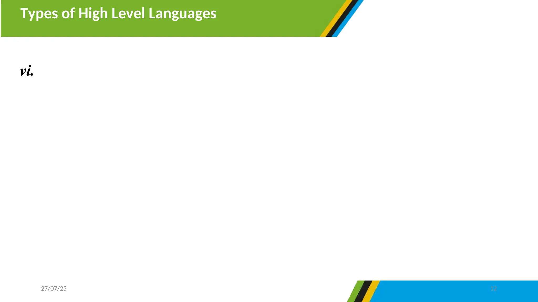 Types of High Level Languages
27/07/25 12
vi. Procedural programming languages- are programming languages
divide a program into blocks of codes known as structured programs.
They design a program in sequence of steps or procedures made by a
systematic arrangements of functions, commands, and variable to
accomplish a particular task. Example of procedural programming
language are Pascal, BASIC, C, FORTAN and COBOL.
 
