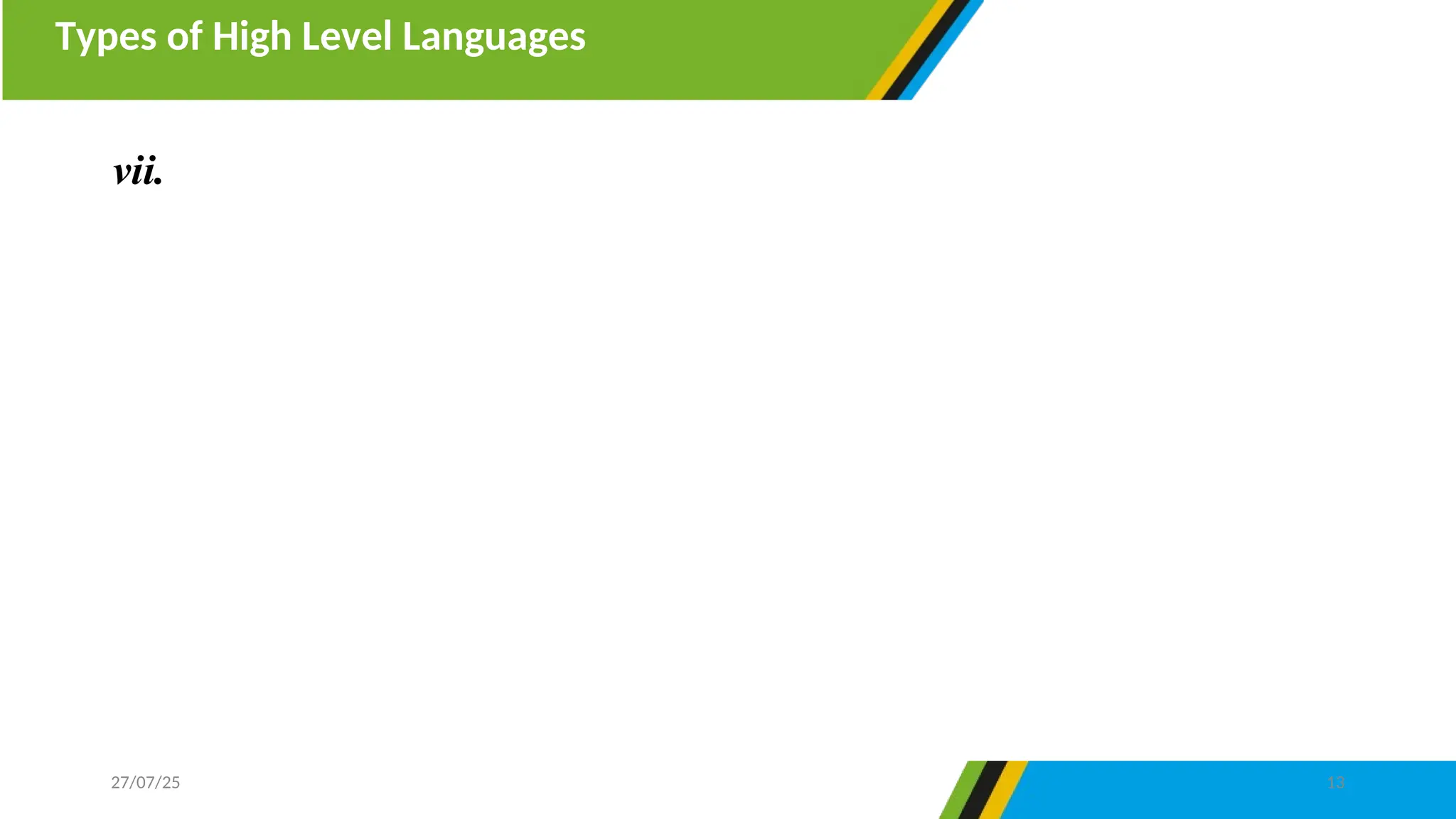 Types of High Level Languages
27/07/25 13
vii. Object oriented programming languages- are programming
languages made by many functional blocks known as objects. Each
object contains instructions similar to procedural programming.
Object oriented programming is characterized by polymorphism,
encapsulation and inheritance. Example of object-oriented
programming languages are C++, Java, Javascript, VisualBasic.net
and Python
 