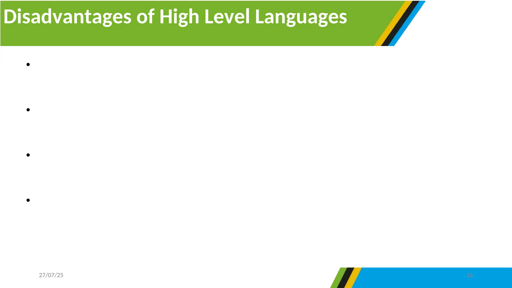 Disadvantages of High Level Languages
27/07/25 16
• The program which is developed by high level languages must be interpreted or
compiled to change it into machine-readable form.
• They are not fast as they require time to change a program from source code to
object code.
• They overload the processor by using several typed statements, hence slowing the
computer’s processing speed.
• They need enough memory to be maintained and executed. Since high level
languages are not practiced in machine code, they have no direct interaction with the
hardware device.
 