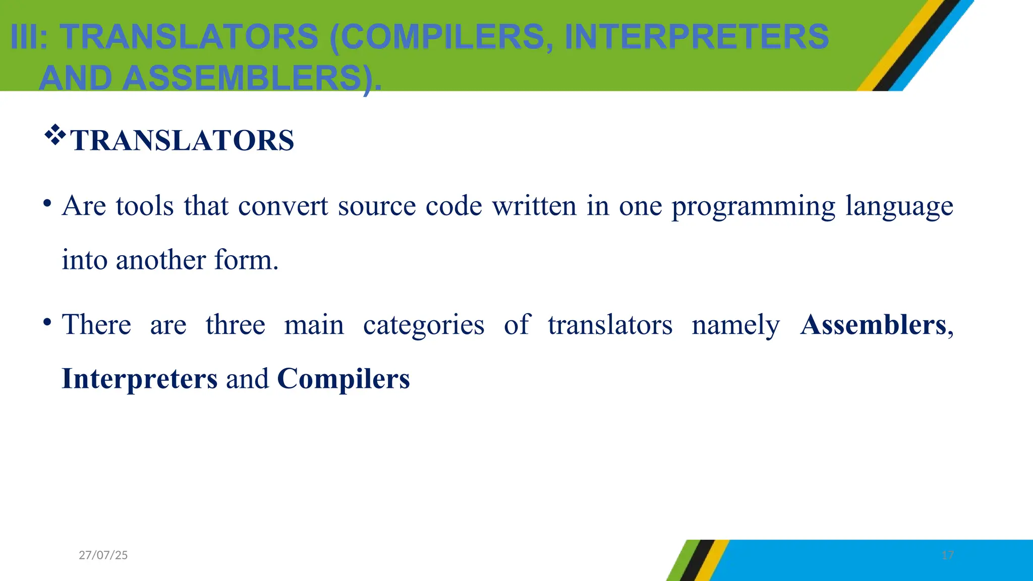 III: TRANSLATORS (COMPILERS, INTERPRETERS
AND ASSEMBLERS).
27/07/25 17
TRANSLATORS
• Are tools that convert source code written in one programming language
into another form.
• There are three main categories of translators namely Assemblers,
Interpreters and Compilers
 
