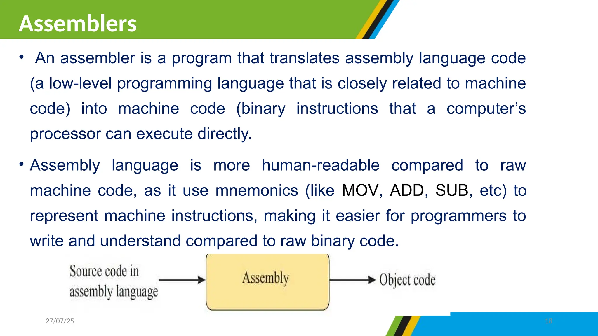 • An assembler is a program that translates assembly language code
(a low-level programming language that is closely related to machine
code) into machine code (binary instructions that a computer’s
processor can execute directly.
• Assembly language is more human-readable compared to raw
machine code, as it use mnemonics (like MOV, ADD, SUB, etc) to
represent machine instructions, making it easier for programmers to
write and understand compared to raw binary code.
Assemblers
27/07/25 18
 