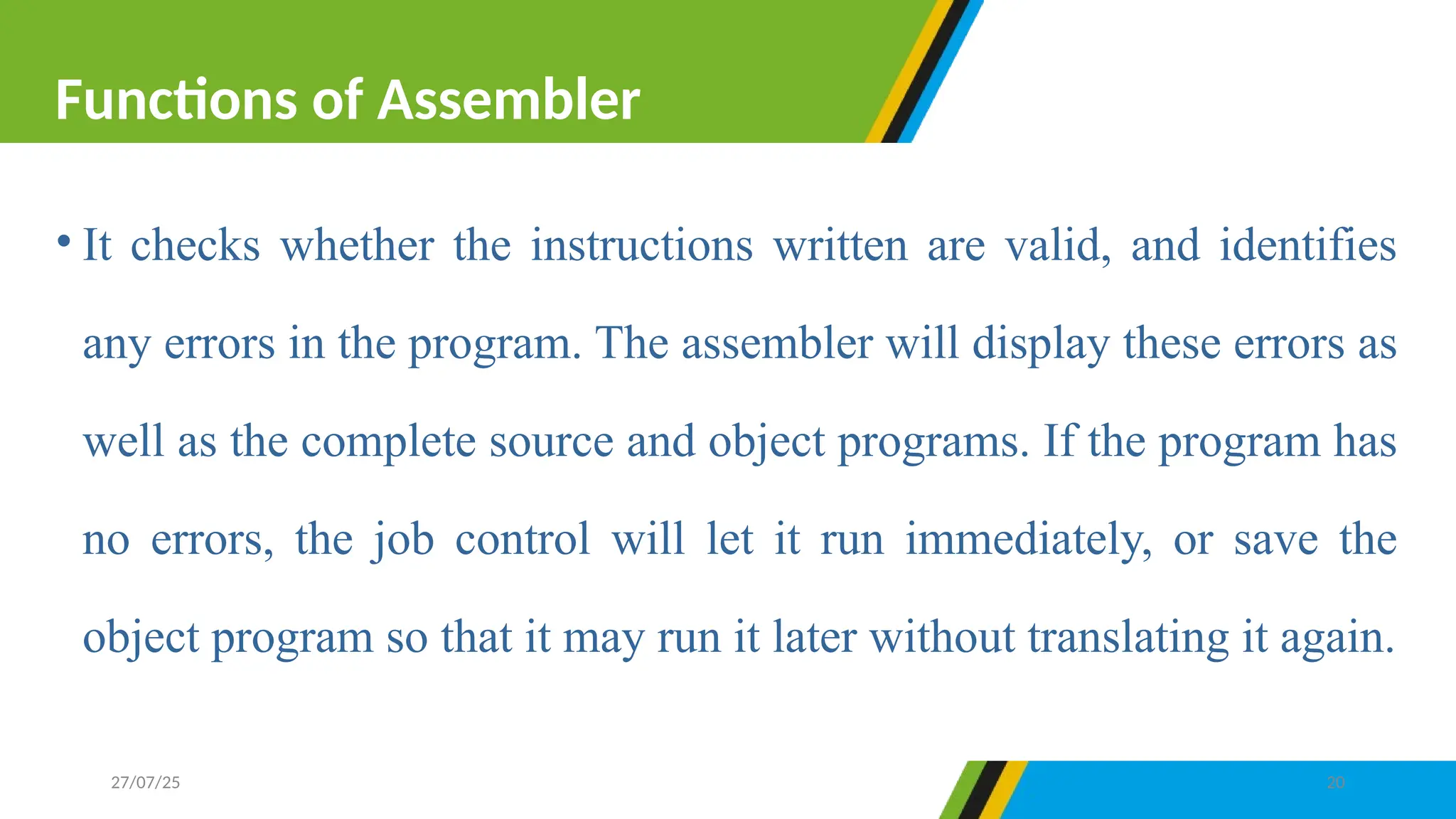 • It checks whether the instructions written are valid, and identifies
any errors in the program. The assembler will display these errors as
well as the complete source and object programs. If the program has
no errors, the job control will let it run immediately, or save the
object program so that it may run it later without translating it again.
Functions of Assembler
27/07/25 20
 
