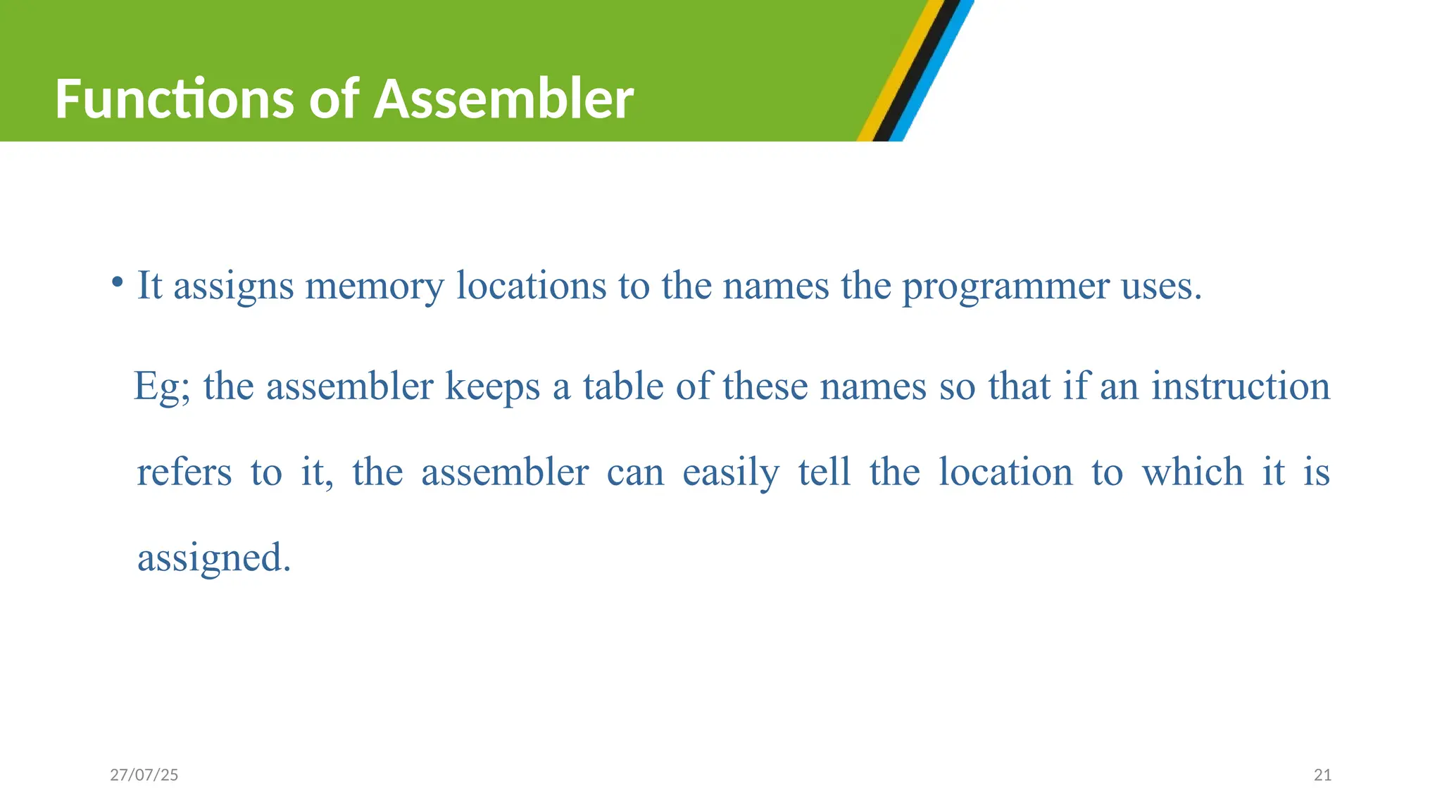 • It assigns memory locations to the names the programmer uses.
Eg; the assembler keeps a table of these names so that if an instruction
refers to it, the assembler can easily tell the location to which it is
assigned.
27/07/25 21
Functions of Assembler
 
