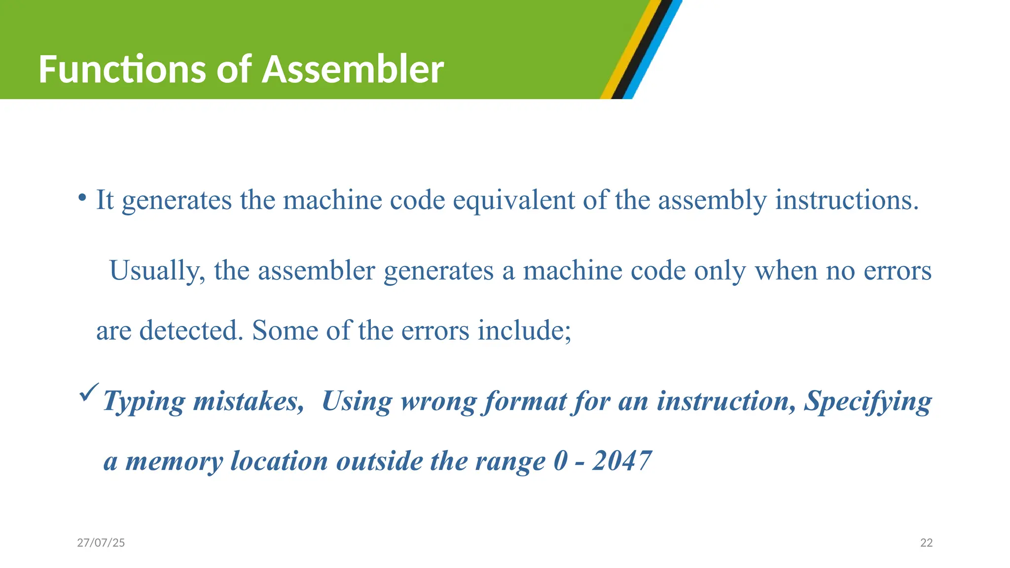 • It generates the machine code equivalent of the assembly instructions.
Usually, the assembler generates a machine code only when no errors
are detected. Some of the errors include;
Typing mistakes, Using wrong format for an instruction, Specifying
a memory location outside the range 0 - 2047
27/07/25 22
Functions of Assembler
 