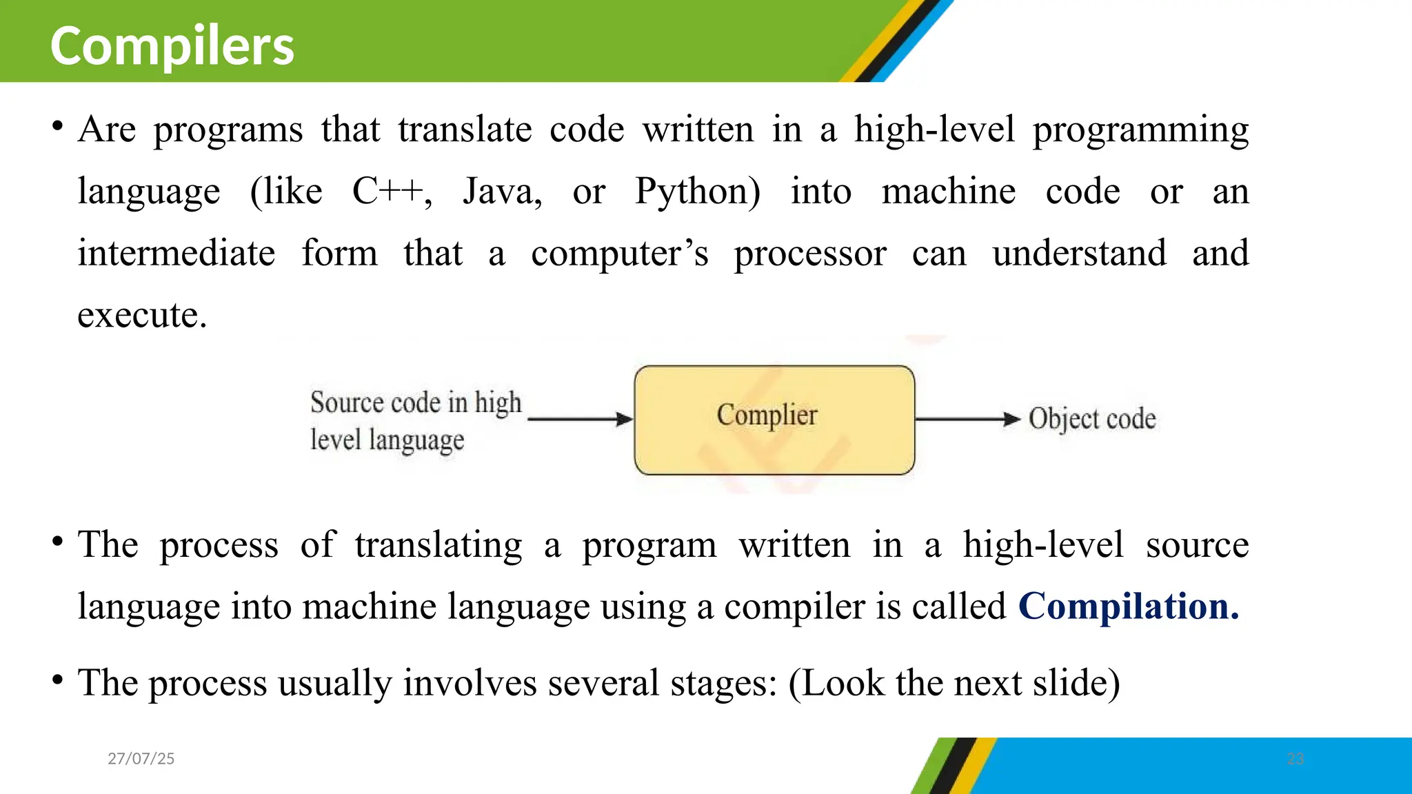 • Are programs that translate code written in a high-level programming
language (like C++, Java, or Python) into machine code or an
intermediate form that a computer’s processor can understand and
execute.
• The process of translating a program written in a high-level source
language into machine language using a compiler is called Compilation.
• The process usually involves several stages: (Look the next slide)
Compilers
27/07/25 23
 