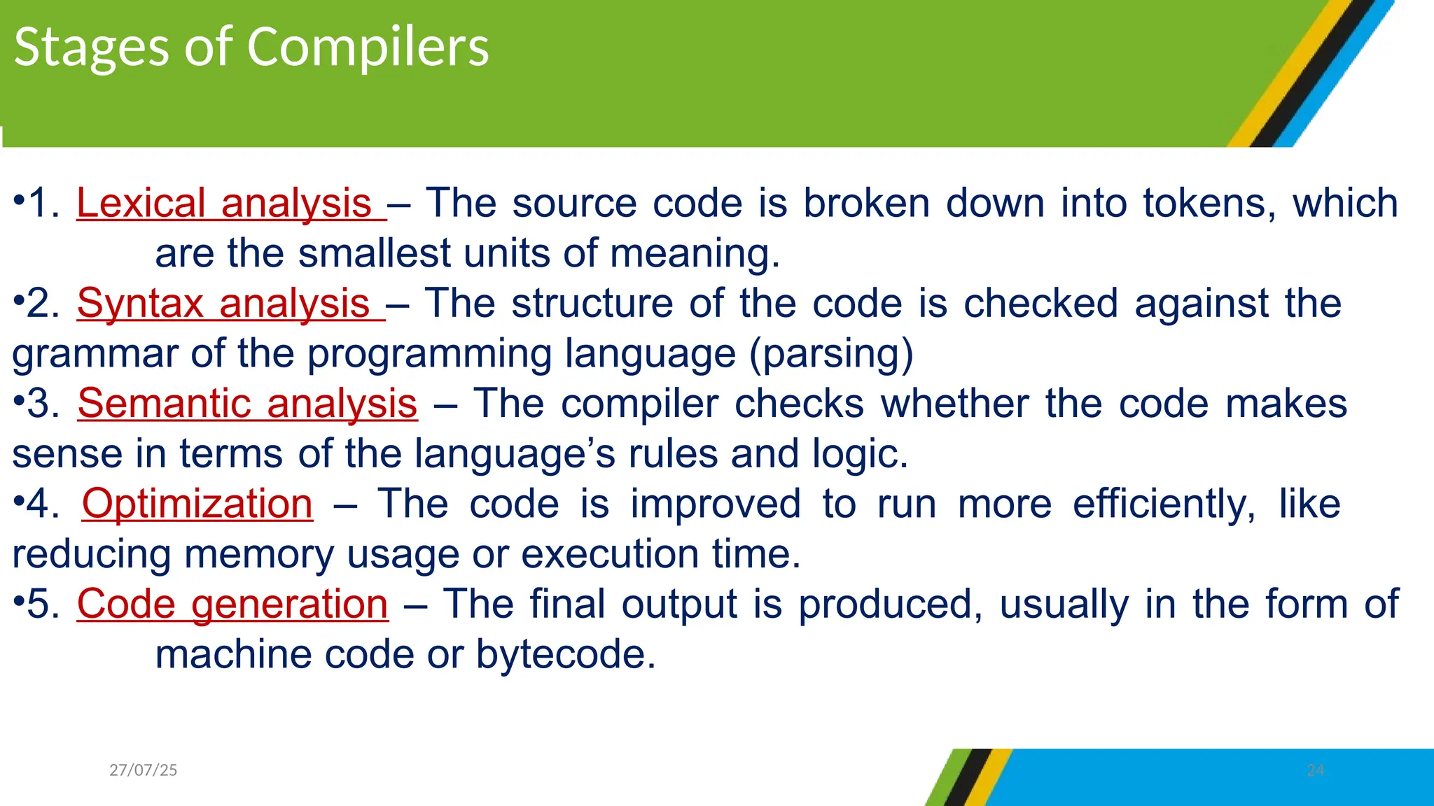 •1. Lexical analysis – The source code is broken down into tokens, which
are the smallest units of meaning.
•2. Syntax analysis – The structure of the code is checked against the
grammar of the programming language (parsing)
•3. Semantic analysis – The compiler checks whether the code makes
sense in terms of the language’s rules and logic.
•4. Optimization – The code is improved to run more efficiently, like
reducing memory usage or execution time.
•5. Code generation – The final output is produced, usually in the form of
machine code or bytecode.
Stages of Compilers
27/07/25 24
 