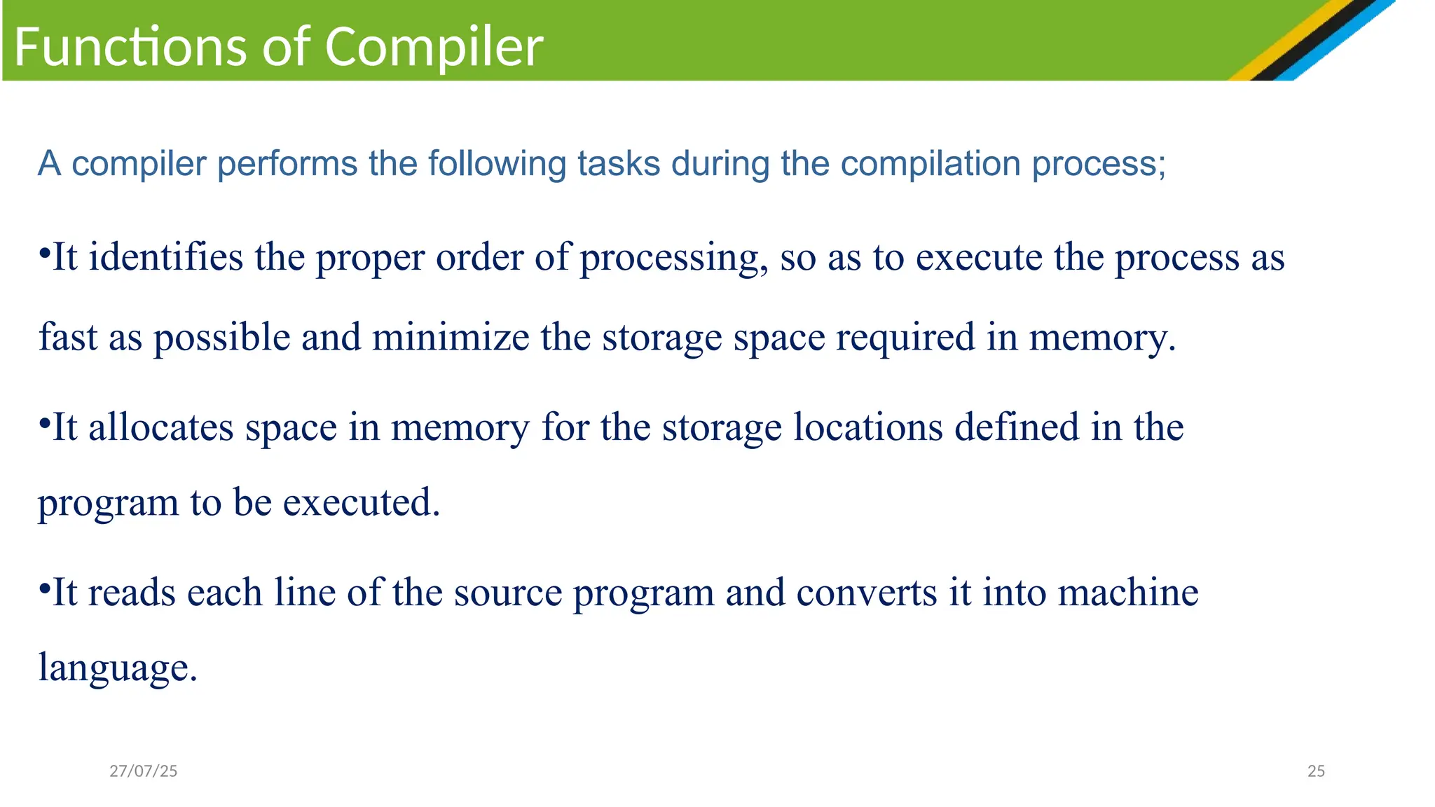 27/07/25 25
Functions of Compiler
A compiler performs the following tasks during the compilation process;
•It identifies the proper order of processing, so as to execute the process as
fast as possible and minimize the storage space required in memory.
•It allocates space in memory for the storage locations defined in the
program to be executed.
•It reads each line of the source program and converts it into machine
language.
 