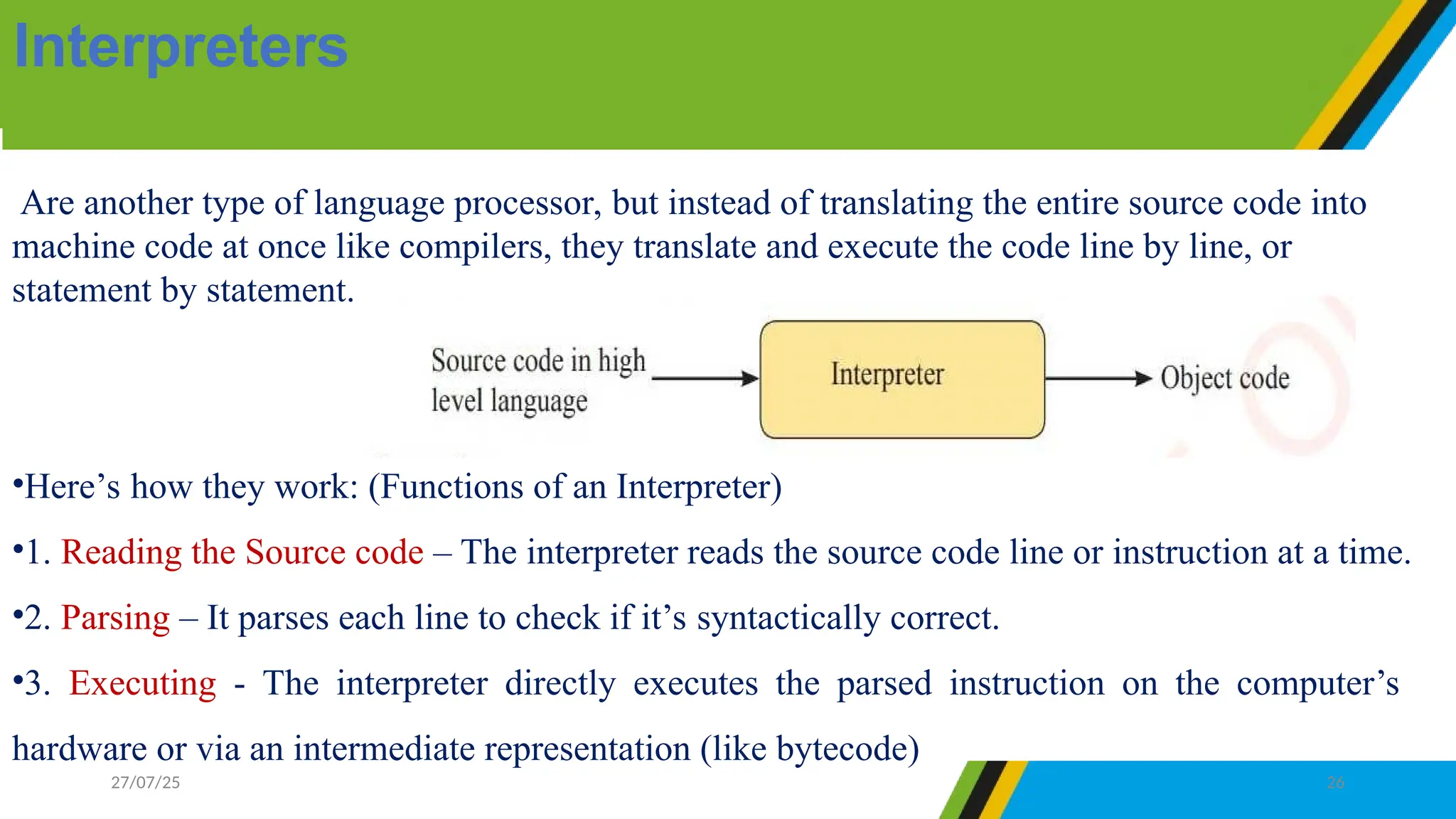 Are another type of language processor, but instead of translating the entire source code into
machine code at once like compilers, they translate and execute the code line by line, or
statement by statement.
•Here’s how they work: (Functions of an Interpreter)
•1. Reading the Source code – The interpreter reads the source code line or instruction at a time.
•2. Parsing – It parses each line to check if it’s syntactically correct.
•3. Executing - The interpreter directly executes the parsed instruction on the computer’s
hardware or via an intermediate representation (like bytecode)
Interpreters
27/07/25 26
 